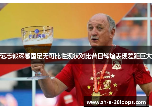 范志毅深感国足无可比性现状对比昔日辉煌表现差距巨大