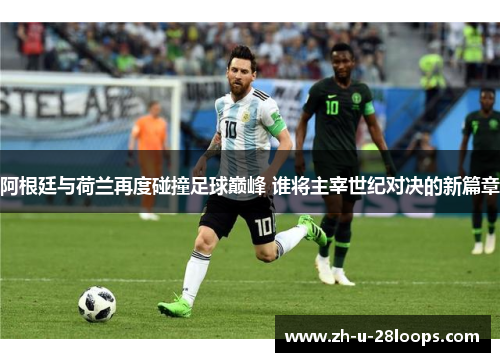 阿根廷与荷兰再度碰撞足球巅峰 谁将主宰世纪对决的新篇章