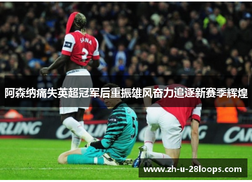 阿森纳痛失英超冠军后重振雄风奋力追逐新赛季辉煌